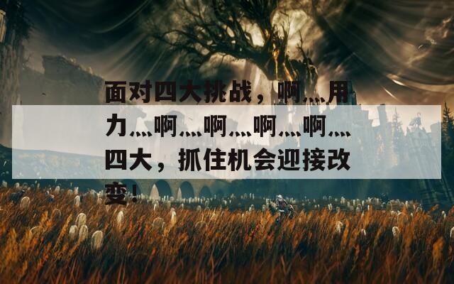面对四大挑战，啊灬用力灬啊灬啊灬啊灬啊灬四大，抓住机会迎接改变！