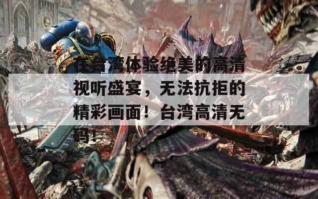 在台湾体验绝美的高清视听盛宴，无法抗拒的精彩画面！台湾高清无码！
