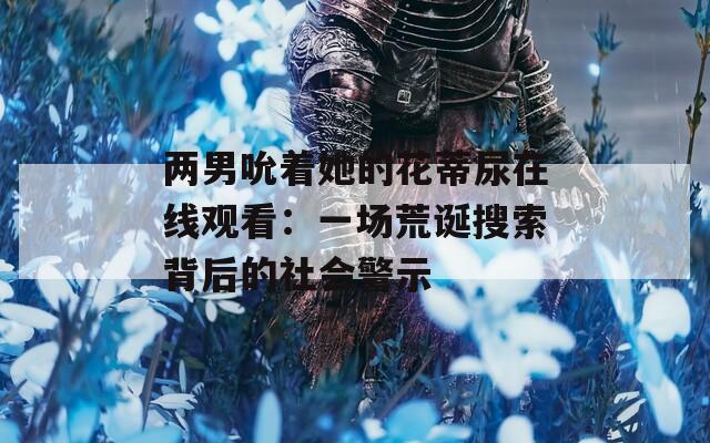 两男吮着她的花蒂尿在线观看：一场荒诞搜索背后的社会警示