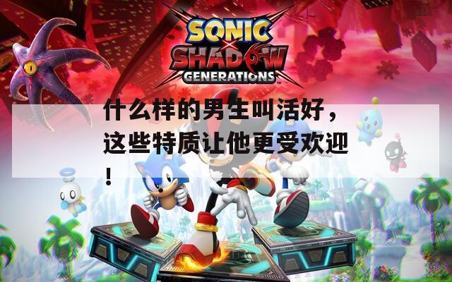 什么样的男生叫活好，这些特质让他更受欢迎！