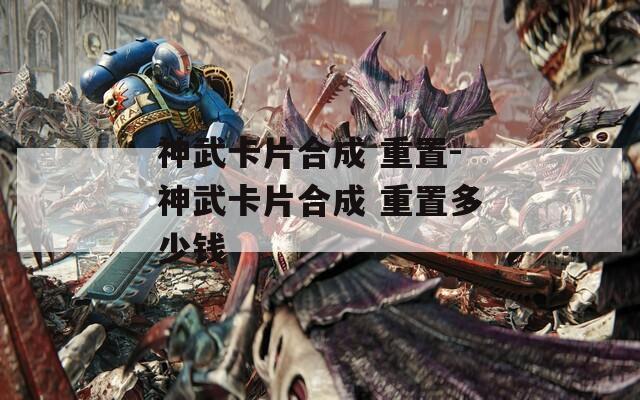 神武卡片合成 重置-神武卡片合成 重置多少钱