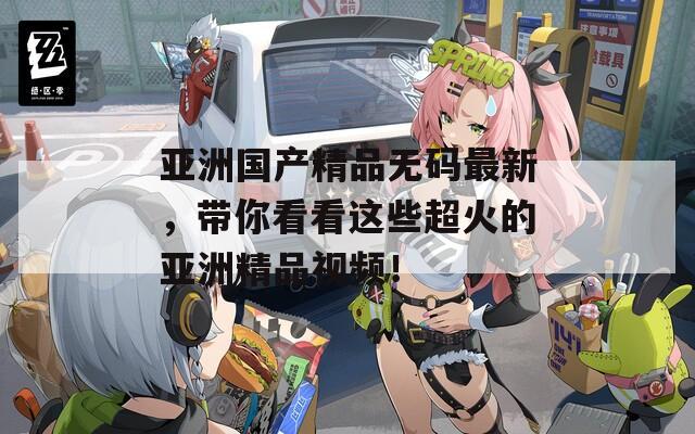 亚洲国产精品无码最新，带你看看这些超火的亚洲精品视频！
