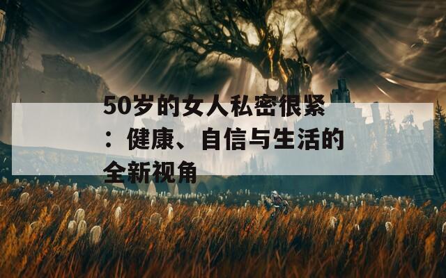 50岁的女人私密很紧：健康、自信与生活的全新视角