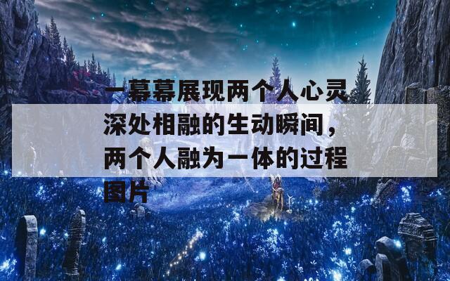 一幕幕展现两个人心灵深处相融的生动瞬间，两个人融为一体的过程图片