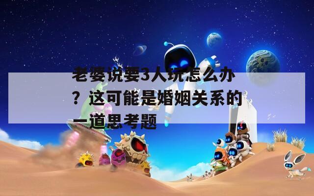 老婆说要3人玩怎么办？这可能是婚姻关系的一道思考题