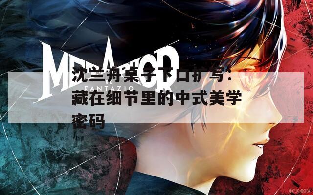 沈兰舟桌子下口扩写：藏在细节里的中式美学密码