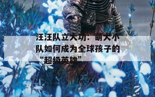 汪汪队立大功：萌犬小队如何成为全球孩子的“超级英雄”