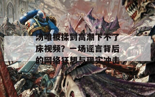 汤唯被揉到高潮下不了床视频？一场谣言背后的网络狂想与现实冲击