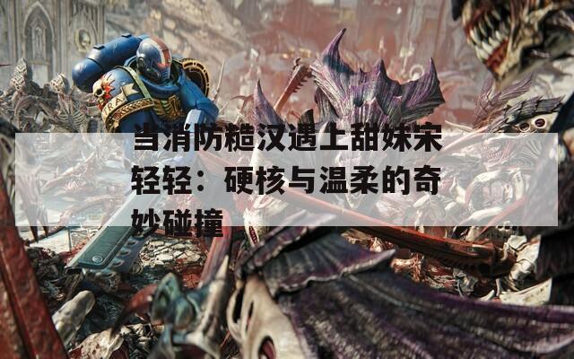 当消防糙汉遇上甜妹宋轻轻：硬核与温柔的奇妙碰撞