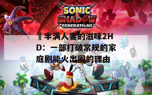 巜丰满人妻的滋味2HD：一部打破常规的家庭剧能火出圈的理由