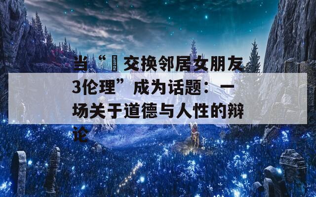 当“巜交换邻居女朋友3伦理”成为话题：一场关于道德与人性的辩论