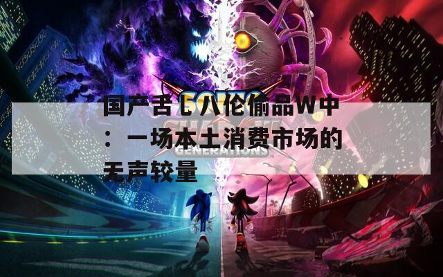 国产舌乚八伦偷品W中：一场本土消费市场的无声较量