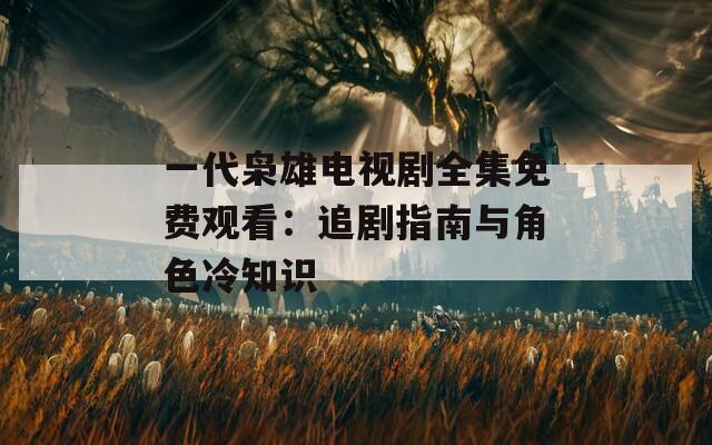 一代枭雄电视剧全集免费观看：追剧指南与角色冷知识