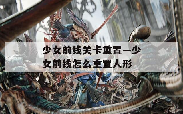 少女前线关卡重置—少女前线怎么重置人形