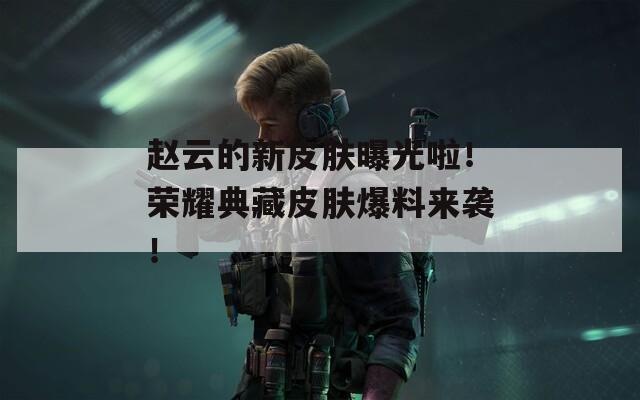 赵云的新皮肤曝光啦！荣耀典藏皮肤爆料来袭！