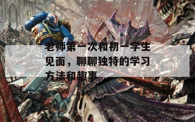老师第一次和初一学生见面，聊聊独特的学习方法和趣事