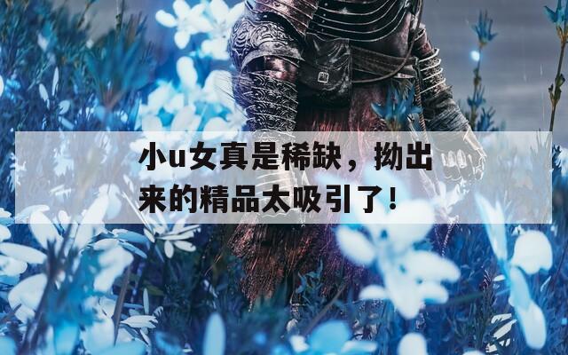 小u女真是稀缺，拗出来的精品太吸引了！