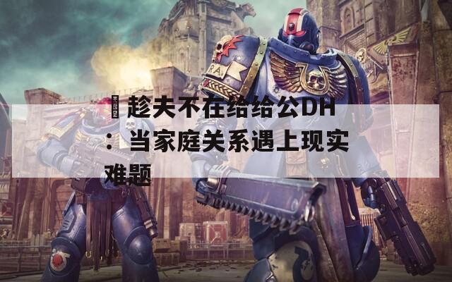 巜趁夫不在给给公DH：当家庭关系遇上现实难题
