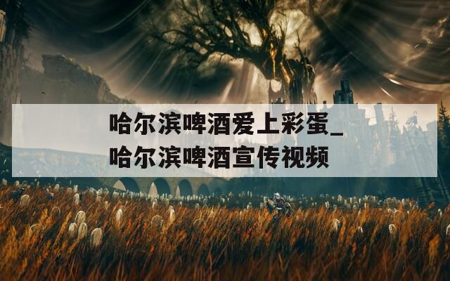 哈尔滨啤酒爱上彩蛋_哈尔滨啤酒宣传视频