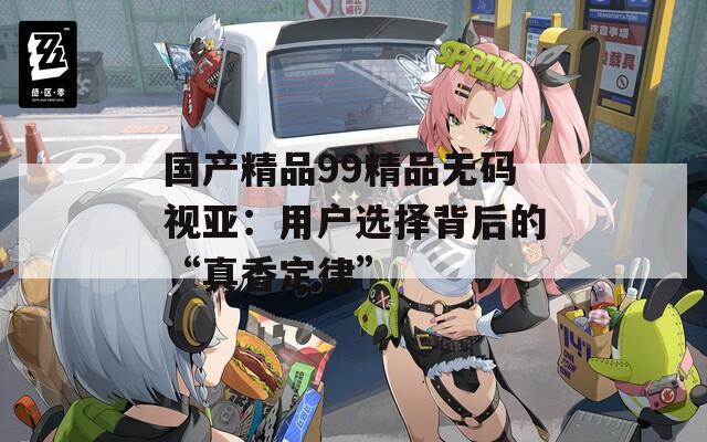 国产精品99精品无码视亚：用户选择背后的“真香定律”