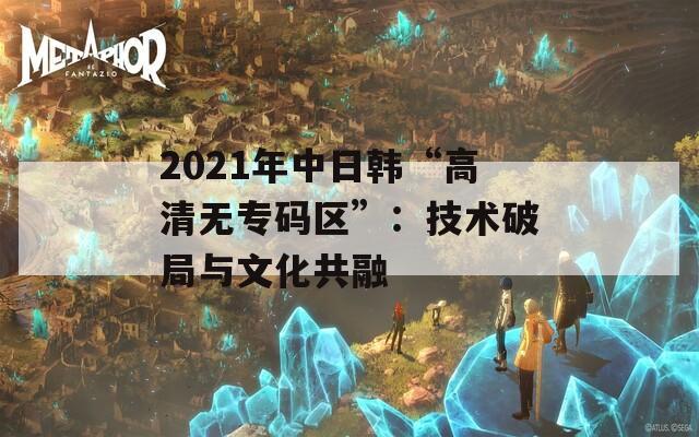 2021年中日韩“高清无专码区”：技术破局与文化共融