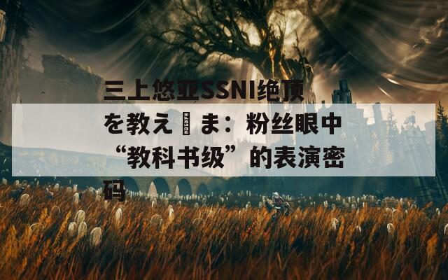 三上悠亚SSNI绝顶を教え込ま：粉丝眼中“教科书级”的表演密码
