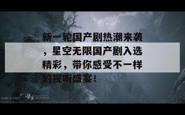 新一轮国产剧热潮来袭，星空无限国产剧入选精彩，带你感受不一样的视听盛宴！