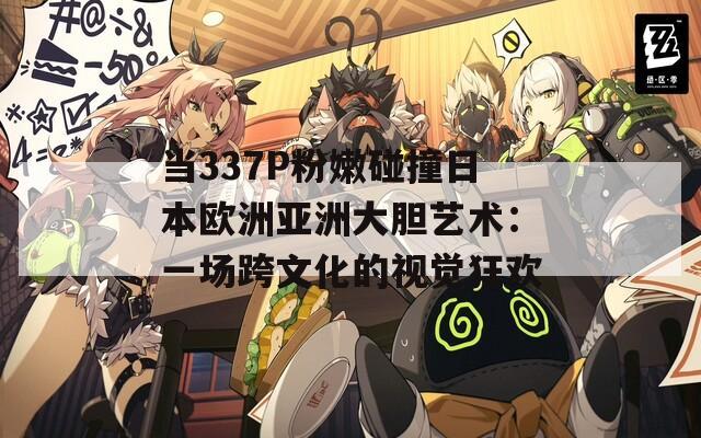 当337P粉嫩碰撞日本欧洲亚洲大胆艺术：一场跨文化的视觉狂欢