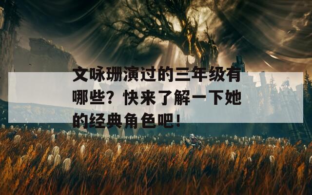 文咏珊演过的三年级有哪些？快来了解一下她的经典角色吧！