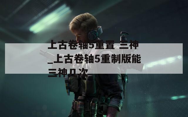 上古卷轴5重置 三神_上古卷轴5重制版能三神几次