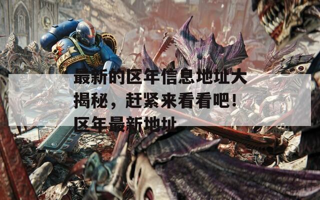 最新的区年信息地址大揭秘，赶紧来看看吧！区年最新地址