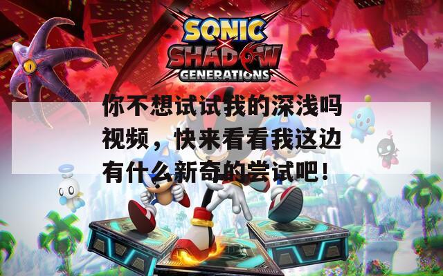 你不想试试我的深浅吗视频，快来看看我这边有什么新奇的尝试吧！