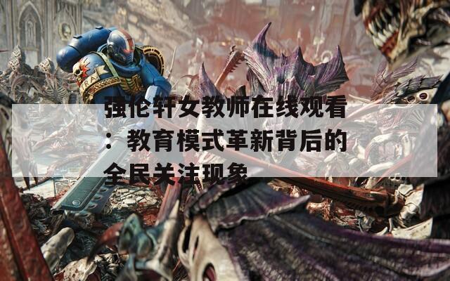 强伦轩女教师在线观看：教育模式革新背后的全民关注现象