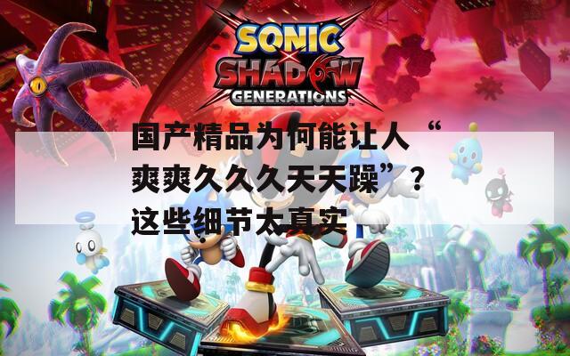 国产精品为何能让人“爽爽久久久天天躁”？这些细节太真实