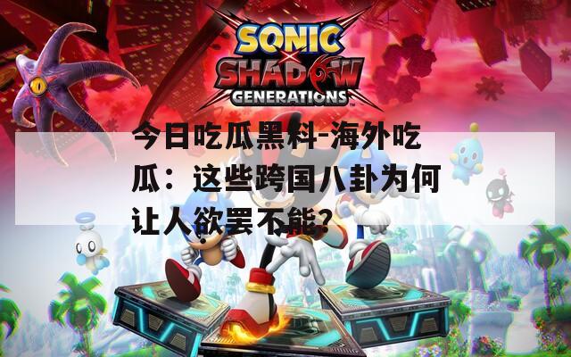 今日吃瓜黑料-海外吃瓜：这些跨国八卦为何让人欲罢不能？