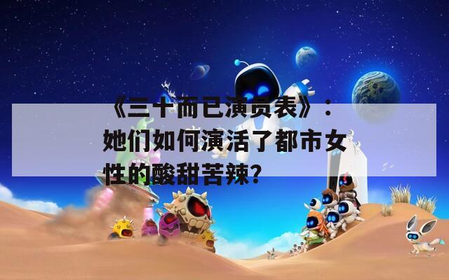 《三十而已演员表》：她们如何演活了都市女性的酸甜苦辣？