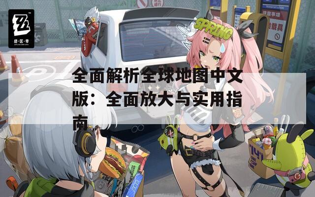 全面解析全球地图中文版：全面放大与实用指南