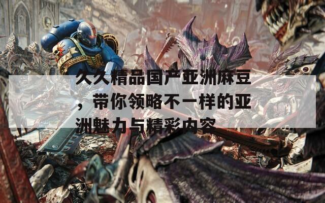 久久精品国产亚洲麻豆，带你领略不一样的亚洲魅力与精彩内容