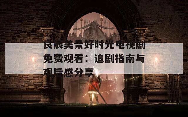 良辰美景好时光电视剧免费观看：追剧指南与观后感分享