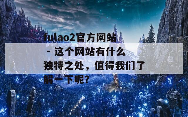 fulao2官方网站 - 这个网站有什么独特之处，值得我们了解一下呢？