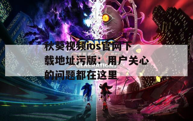 秋葵视频ios官网下载地址污版：用户关心的问题都在这里