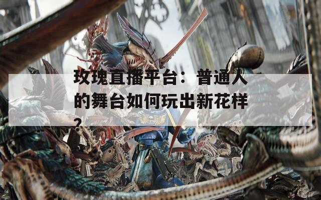 玫瑰直播平台：普通人的舞台如何玩出新花样？