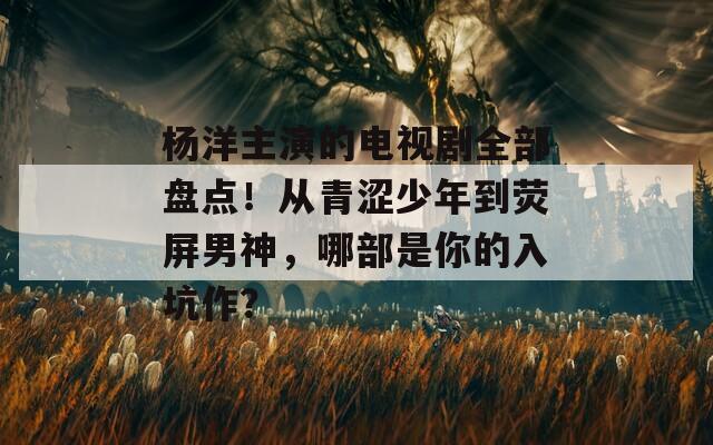 杨洋主演的电视剧全部盘点！从青涩少年到荧屏男神，哪部是你的入坑作？