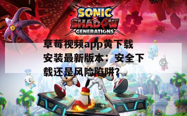 草莓视频app黄下载安装最新版本：安全下载还是风险陷阱？