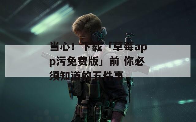 当心！下载「草莓app污免费版」前 你必须知道的五件事