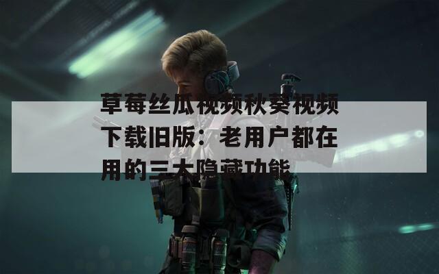 草莓丝瓜视频秋葵视频下载旧版：老用户都在用的三大隐藏功能