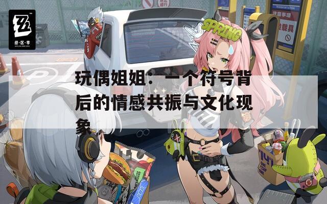 玩偶姐姐：一个符号背后的情感共振与文化现象