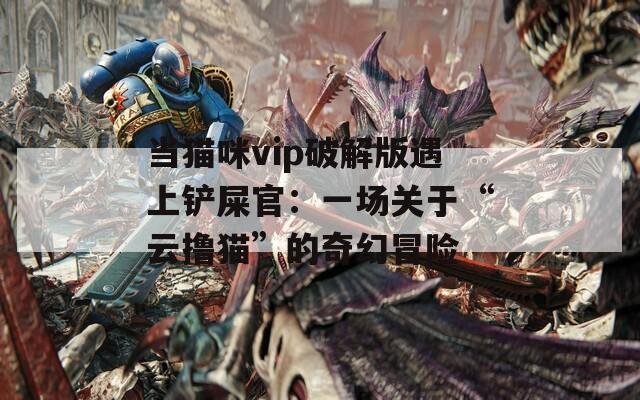 当猫咪vip破解版遇上铲屎官：一场关于“云撸猫”的奇幻冒险