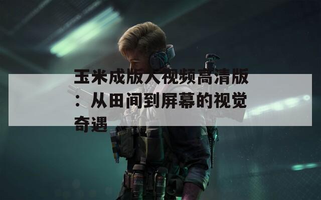 玉米成版人视频高清版：从田间到屏幕的视觉奇遇