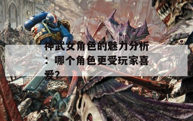 神武女角色的魅力分析：哪个角色更受玩家喜爱？
